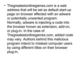 • Thegreatestonlinegames.com is a web
address that will be set as default start-up
page on browser affected with an adware
or potentially unwanted program.
Normally, adware is injecting a code into
the browser known as extension, add-on,
or plug-in. In the case of
Thegreatestonlinegames.com, added code
may vary. Authors behind this malicious
program intend to mislead computer users
by using different titles on their browser
plug-in.
 