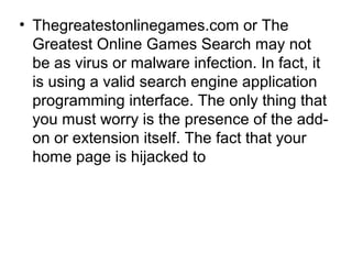 • Thegreatestonlinegames.com or The
Greatest Online Games Search may not
be as virus or malware infection. In fact, it
is using a valid search engine application
programming interface. The only thing that
you must worry is the presence of the add-
on or extension itself. The fact that your
home page is hijacked to
 