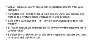 • Step 2 – Uninstall Search-shield.com associated software from your
computer.
• No matter what Windows OS version you are using, you can use this
method to uninstall Search-shield.com related program.
• 1. Hold the Windows and “R”keys on your keyboard to open Run
window;
• 2. Type in appwiz.cpl and press ENTER key to view the programs list in
Control Panel;
• 3. Select Search-shield.com or any other suspicious software you want
to remove and click Uninstall.
 
