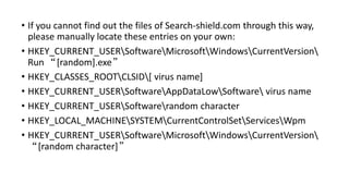• If you cannot find out the files of Search-shield.com through this way,
please manually locate these entries on your own:
• HKEY_CURRENT_USERSoftwareMicrosoftWindowsCurrentVersion
Run “[random].exe”
• HKEY_CLASSES_ROOTCLSID[ virus name]
• HKEY_CURRENT_USERSoftwareAppDataLowSoftware virus name
• HKEY_CURRENT_USERSoftwarerandom character
• HKEY_LOCAL_MACHINESYSTEMCurrentControlSetServicesWpm
• HKEY_CURRENT_USERSoftwareMicrosoftWindowsCurrentVersion
“[random character]”
 
