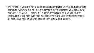 • Therefore, if you are not a experienced computer users good at solving
computer viruses, do not delete any registry file unless you can 100%
confirm it as virus’ entry. It’s strongly suggested use the Search-
shield.com auto removal tool in Tactic B to help you find and remove
all malicious files of Search-shield.com safely and quickly.
 