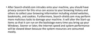 • After Search-shield.com intrudes onto your machine, you should have
privacy concern for this virus can access to your browsing history and
others to collect your browsing information including visited websites,
bookmarks, and cookies. Furthermore, Search-shield.com may perform
more malicious tasks to damage your machine. It will alter the Start-up
items so that it can run on the backstage every time you bring up your
Windows. Sooner or later, the Internet speed and system performance
will be slowed down because the system resources are consumed
mostly.
 