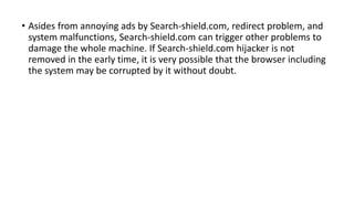 • Asides from annoying ads by Search-shield.com, redirect problem, and
system malfunctions, Search-shield.com can trigger other problems to
damage the whole machine. If Search-shield.com hijacker is not
removed in the early time, it is very possible that the browser including
the system may be corrupted by it without doubt.
 