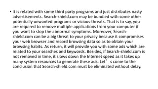• It is related with some third party programs and just distributes nasty
advertisements. Search-shield.com may be bundled with some other
potentially unwanted programs or vicious threats. That is to say, you
are required to remove multiple applications from your computer if
you want to stop the abnormal symptoms. Moreover, Search-
shield.com can be a big threat to your privacy because it compromises
your web browser and record browsing data so as to obtain your
browsing habits. As return, it will provide you with some ads which are
related to your searches and keywords. Besides, if Search-shield.com is
not removed in time, it slows down the Internet speed as it takes up
many system resources to generate these ads. Let’s come to the
conclusion that Search-shield.com must be eliminated without delay.
 