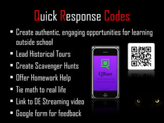 Quick Response Codes
• Create authentic, engaging opportunities for learning
  outside school
• Lead Historical Tours
• Create Scavenger Hunts
• Offer Homework Help
• Tie math to real life
• Link to DE Streaming video
• Google form for feedback
 