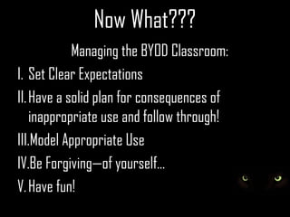Now What???
            Managing the BYOD Classroom:
I. Set Clear Expectations
II. Have a solid plan for consequences of
    inappropriate use and follow through!
III.Model Appropriate Use
IV.Be Forgiving—of yourself...
V. Have fun!
 