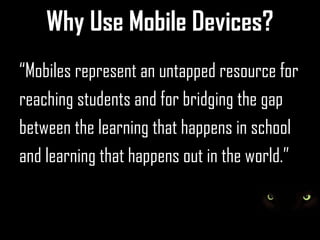 Why Use Mobile Devices?
“Mobiles represent an untapped resource for
reaching students and for bridging the gap
between the learning that happens in school
and learning that happens out in the world.”
 