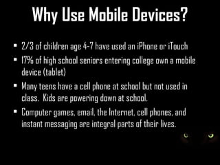 Why Use Mobile Devices?
• 2/3 of children age 4-7 have used an iPhone or iTouch
• 17% of high school seniors entering college own a mobile
  device (tablet)
• Many teens have a cell phone at school but not used in
  class. Kids are powering down at school.
• Computer games, email, the Internet, cell phones, and
  instant messaging are integral parts of their lives.
 