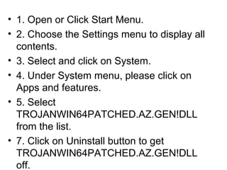 • 1. Open or Click Start Menu.
• 2. Choose the Settings menu to display all
contents.
• 3. Select and click on System.
• 4. Under System menu, please click on
Apps and features.
• 5. Select
TROJANWIN64PATCHED.AZ.GEN!DLL
from the list.
• 7. Click on Uninstall button to get
TROJANWIN64PATCHED.AZ.GEN!DLL
off.
 