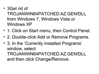 • 3Get rid of
TROJANWIN64PATCHED.AZ.GEN!DLL
from Windows 7, Windows Vista or
Windows XP
• 1. Click on Start menu, then Control Panel.
• 2. Double-click Add or Remove Programs.
• 3. In the ‘Currently Installed Programs’
window, select
TROJANWIN64PATCHED.AZ.GEN!DLL
and then click Change/Remove.
 