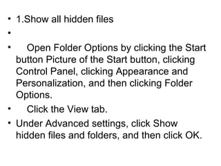 • 1.Show all hidden files
•
• Open Folder Options by clicking the Start
button Picture of the Start button, clicking
Control Panel, clicking Appearance and
Personalization, and then clicking Folder
Options.
• Click the View tab.
• Under Advanced settings, click Show
hidden files and folders, and then click OK.
 