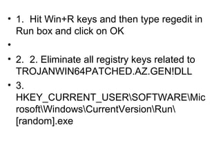 • 1. Hit Win+R keys and then type regedit in
Run box and click on OK
•
• 2. 2. Eliminate all registry keys related to
TROJANWIN64PATCHED.AZ.GEN!DLL
• 3.
HKEY_CURRENT_USERSOFTWAREMic
rosoftWindowsCurrentVersionRun
[random].exe
 