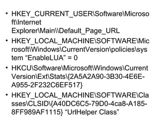 • HKEY_CURRENT_USERSoftwareMicroso
ftInternet
ExplorerMainDefault_Page_URL
• HKEY_LOCAL_MACHINESOFTWAREMic
rosoftWindowsCurrentVersionpoliciessys
tem “EnableLUA” = 0
• HKCUSoftwareMicrosoftWindowsCurrent
VersionExtStats{2A5A2A90-3B30-4E6E-
A955-2F232C6EF517}
• HKEY_LOCAL_MACHINESOFTWARECla
ssesCLSID{A40DC6C5-79D0-4ca8-A185-
8FF989AF1115} “UrlHelper Class”
 