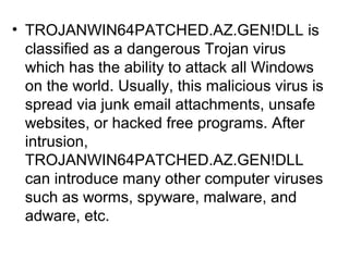 • TROJANWIN64PATCHED.AZ.GEN!DLL is
classified as a dangerous Trojan virus
which has the ability to attack all Windows
on the world. Usually, this malicious virus is
spread via junk email attachments, unsafe
websites, or hacked free programs. After
intrusion,
TROJANWIN64PATCHED.AZ.GEN!DLL
can introduce many other computer viruses
such as worms, spyware, malware, and
adware, etc.
 
