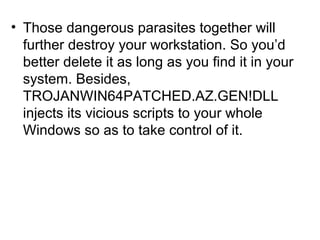 • Those dangerous parasites together will
further destroy your workstation. So you’d
better delete it as long as you find it in your
system. Besides,
TROJANWIN64PATCHED.AZ.GEN!DLL
injects its vicious scripts to your whole
Windows so as to take control of it.
 