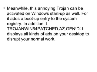 • Meanwhile, this annoying Trojan can be
activated on Windows start-up as well. For
it adds a boot-up entry to the system
registry. In addition, t
TROJANWIN64PATCHED.AZ.GEN!DLL
displays all kinds of ads on your desktop to
disrupt your normal work.
 