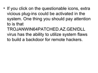 • If you click on the questionable icons, extra
vicious plug-ins could be activated in the
system. One thing you should pay attention
to is that
TROJANWIN64PATCHED.AZ.GEN!DLL
virus has the ability to utilize system flaws
to build a backdoor for remote hackers.
 