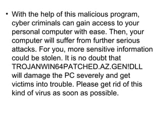 • With the help of this malicious program,
cyber criminals can gain access to your
personal computer with ease. Then, your
computer will suffer from further serious
attacks. For you, more sensitive information
could be stolen. It is no doubt that
TROJANWIN64PATCHED.AZ.GEN!DLL
will damage the PC severely and get
victims into trouble. Please get rid of this
kind of virus as soon as possible.
 