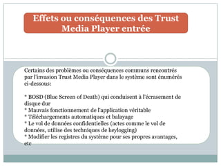 Effets ou conséquences des Trust
Media Player entrée
Certains des problèmes ou conséquences communs rencontrés
par l'invasion Trust Media Player dans le système sont énumérés
ci-dessous:
* BOSD (Blue Screen of Death) qui conduisent à l'écrasement de
disque dur
* Mauvais fonctionnement de l'application véritable
* Téléchargements automatiques et balayage
* Le vol de données confidentielles (actes comme le vol de
données, utilise des techniques de keylogging)
* Modifier les registres du système pour ses propres avantages,
etc
 
