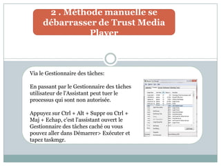 2 . Méthode manuelle se
débarrasser de Trust Media
Player
Via le Gestionnaire des tâches:
En passant par le Gestionnaire des tâches
utilisateur de l'Assistant peut tuer le
processus qui sont non autorisée.
Appuyez sur Ctrl + Alt + Suppr ou Ctrl +
Maj + Echap, c'est l'assistant ouvert le
Gestionnaire des tâches caché ou vous
pouvez aller dans Démarrer> Exécuter et
tapez taskmgr.
 