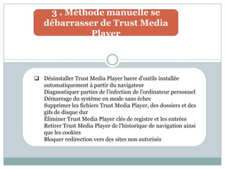 3 . Méthode manuelle se
débarrasser de Trust Media
Player
 Désinstaller Trust Media Player barre d'outils installée
automatiquement à partir du navigateur
Diagnostiquer parties de l'infection de l'ordinateur personnel
Démarrage du système en mode sans échec
Supprimer les fichiers Trust Media Player, des dossiers et des
gifs de disque dur
Éliminer Trust Media Player clés de registre et les entrées
Retirer Trust Media Player de l'historique de navigation ainsi
que les cookies
Bloquer redirection vers des sites non autorisés
 