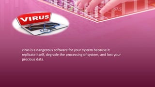 virus is a dangerous software for your system because it
replicate itself, degrade the processing of system, and lost your
precious data.
 