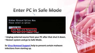 • Unplug external source from your PC after that shut it down.
• Restart system and go to Safe Mode.
So Virus Removal Support help to prevent certain malware
infections from starting up.
 
