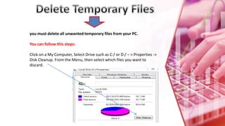 you must delete all unwanted temporary files from your PC.
You can follow this steps:
Click on a My Computer, Select Drive such as C:/ or D:/ – > Properties ->
Disk Cleanup. From the Menu, then select which files you want to
discard.
 