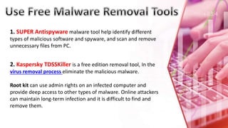 1. SUPER Antispyware malware tool help identify different
types of malicious software and spyware, and scan and remove
unnecessary files from PC.
2. Kaspersky TDSSKiller is a free edition removal tool, In the
virus removal process eliminate the malicious malware.
Root kit can use admin rights on an infected computer and
provide deep access to other types of malware. Online attackers
can maintain long-term infection and it is difficult to find and
remove them.
 