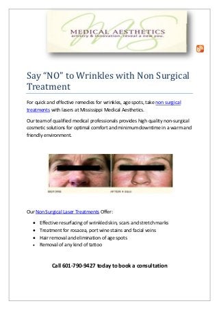Say “NO” to Wrinkles with Non Surgical
Treatment
For quick and effective remedies for wrinkles, age spots, take non surgical
treatments with lasers at Mississippi Medical Aesthetics.
Our team of qualified medical professionals provides high quality non-surgical
cosmetic solutions for optimal comfort and minimum downtime in a warm and
friendly environment.
Our Non Surgical Laser Treatments Offer:
 Effective resurfacing of wrinkled skin, scars and stretch marks
 Treatment for rosacea, port wine stains and facial veins
 Hair removal and elimination of age spots
 Removal of any kind of tattoo
Call 601-790-9427 today to book a consultation
 