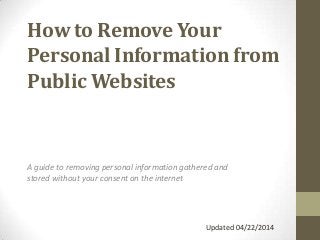 How to Remove Your
Personal Information from
Public Websites
A guide to removing personal information gathered and
stored without your consent on the internet
Updated 04/22/2014
 