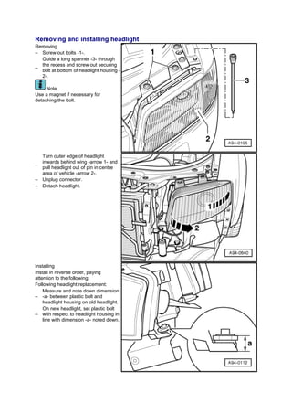 Removing and installing headlight
Removing
– Screw out bolts -1-.
  Guide a long spanner -3- through
  the recess and screw out securing
–
  bolt at bottom of headlight housing -
  2-.

     Note
Use a magnet if necessary for
detaching the bolt.




  Turn outer edge of headlight
  inwards behind wing -arrow 1- and
–
  pull headlight out of pin in centre
  area of vehicle -arrow 2-.
– Unplug connector.
– Detach headlight.




Installing
Install in reverse order, paying
attention to the following:
Following headlight replacement:
    Measure and note down dimension
– -a- between plastic bolt and
    headlight housing on old headlight.
    On new headlight, set plastic bolt
– with respect to headlight housing in
    line with dimension -a- noted down.
 