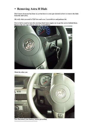 • Removing Astra H Dials
Don't know if anyone has done on yet but here is a nice pic tutorial on how to remove the dials
from the mk5 astra.

Ok well, what you need is T20 Torx and a no. 1 screwdriver and patience lol.

First of all we need to turn the steering wheel (turn engine on) to get the screws behind them.
Remove the wee caps and use your no. 1 screwdriver




Mind the other one




Now disconnect your battery! before proceding.
---------------------------------------------
 