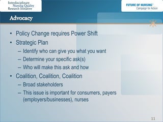 • Policy Change requires Power Shift
• Strategic Plan
   – Identify who can give you what you want
   – Determine your specific ask(s)
   – Who will make this ask and how
• Coalition, Coalition, Coalition
   – Broad stakeholders
   – This issue is important for consumers, payers
     (employers/businesses), nurses


                                                     11
 