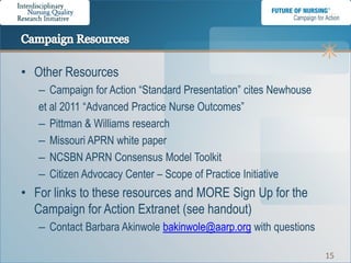 • Other Resources
   – Campaign for Action “Standard Presentation” cites Newhouse
   et al 2011 “Advanced Practice Nurse Outcomes”
   – Pittman & Williams research
   – Missouri APRN white paper
   – NCSBN APRN Consensus Model Toolkit
   – Citizen Advocacy Center – Scope of Practice Initiative
• For links to these resources and MORE Sign Up for the
  Campaign for Action Extranet (see handout)
   – Contact Barbara Akinwole bakinwole@aarp.org with questions

                                                                  15
 