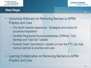 • Upcoming Webinars on Removing Barriers to APRN
  Practice and Care
   – The North Dakota experience: Strategies and tactics for
     successful legislation
   – Certified Registered Nurse Anesthetists (CRNAs): Cost
     Savings and “Opt-Out” Update
   – Federal Trade Commission: Update on how the FTC can help
     remove barriers to practice and care

• Learning Collaborative on Removing Barriers to APRN
  Practice and Care
                                                                17
 