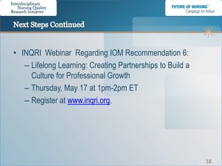 • INQRI Webinar Regarding IOM Recommendation 6:
   – Lifelong Learning: Creating Partnerships to Build a
     Culture for Professional Growth
   – Thursday, May 17 at 1pm-2pm ET
   – Register at www.inqri.org.




                                                           18
 