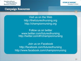 Visit us on the Web
      http://thefutureofnursing.org
      http://championnursing.org

            Follow us on twitter
     www.twitter.com/futureofnursing
  http://twitter.com/#!/championnursing

             Join us on Facebook
    http://facebook.com/futureofnursing
http://www.facebook.com/championnursing


                                          19
 