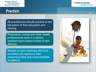All practitioners should practice to the
full extent of their education and
training

Physicians, nurses and other health
professionals work in a patient
centered team-based model of care
delivery

Models of care maximize time that
providers can spend on their
respective roles and responsibilities
to patients


                                           5
 