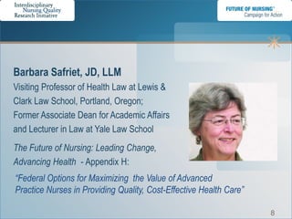Barbara Safriet, JD, LLM
Visiting Professor of Health Law at Lewis &
Clark Law School, Portland, Oregon;
Former Associate Dean for Academic Affairs
and Lecturer in Law at Yale Law School
The Future of Nursing: Leading Change,
Advancing Health - Appendix H:
“Federal Options for Maximizing the Value of Advanced
Practice Nurses in Providing Quality, Cost-Effective Health Care”

                                                                    8
 