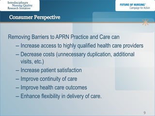 Removing Barriers to APRN Practice and Care can
  – Increase access to highly qualified health care providers
  – Decrease costs (unnecessary duplication, additional
    visits, etc.)
  – Increase patient satisfaction
  – Improve continuity of care
  – Improve health care outcomes
  – Enhance flexibility in delivery of care.

                                                                9
 