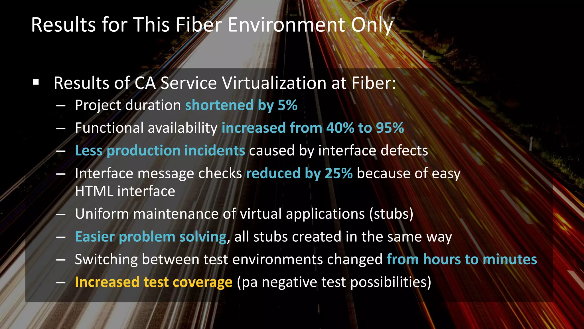 10 © 2015 CA. ALL RIGHTS RESERVED.@ROBINBLEEKER #CAWORLD
Results for This Fiber Environment Only
 Results of CA Service Virtualization at Fiber:
– Project duration shortened by 5%
– Functional availability increased from 40% to 95%
– Less production incidents caused by interface defects
– Interface message checks reduced by 25% because of easy
HTML interface
– Uniform maintenance of virtual applications (stubs)
– Easier problem solving, all stubs created in the same way
– Switching between test environments changed from hours to minutes
– Increased test coverage (pa negative test possibilities)
 
