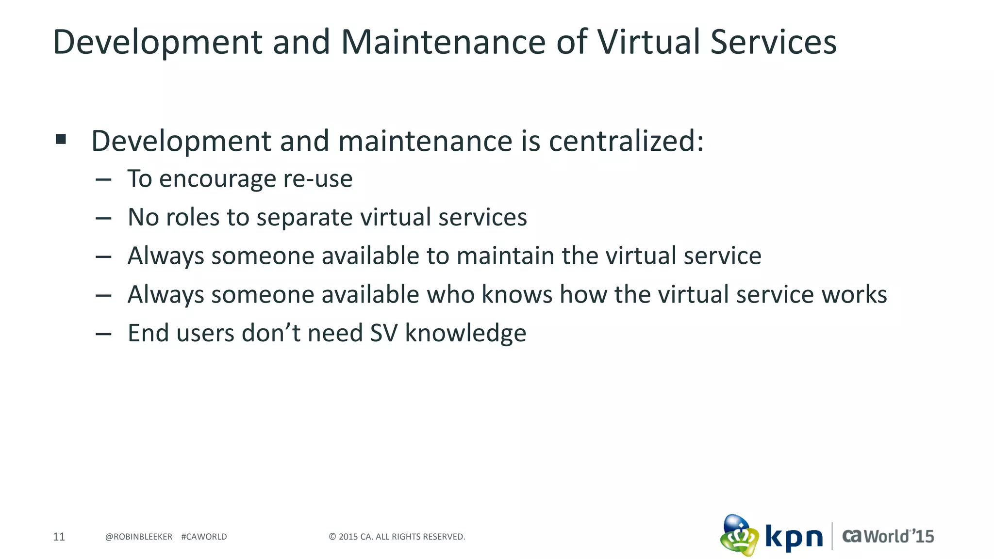 11 © 2015 CA. ALL RIGHTS RESERVED.@ROBINBLEEKER #CAWORLD
Development and Maintenance of Virtual Services
 Development and maintenance is centralized:
– To encourage re-use
– No roles to separate virtual services
– Always someone available to maintain the virtual service
– Always someone available who knows how the virtual service works
– End users don’t need SV knowledge
 