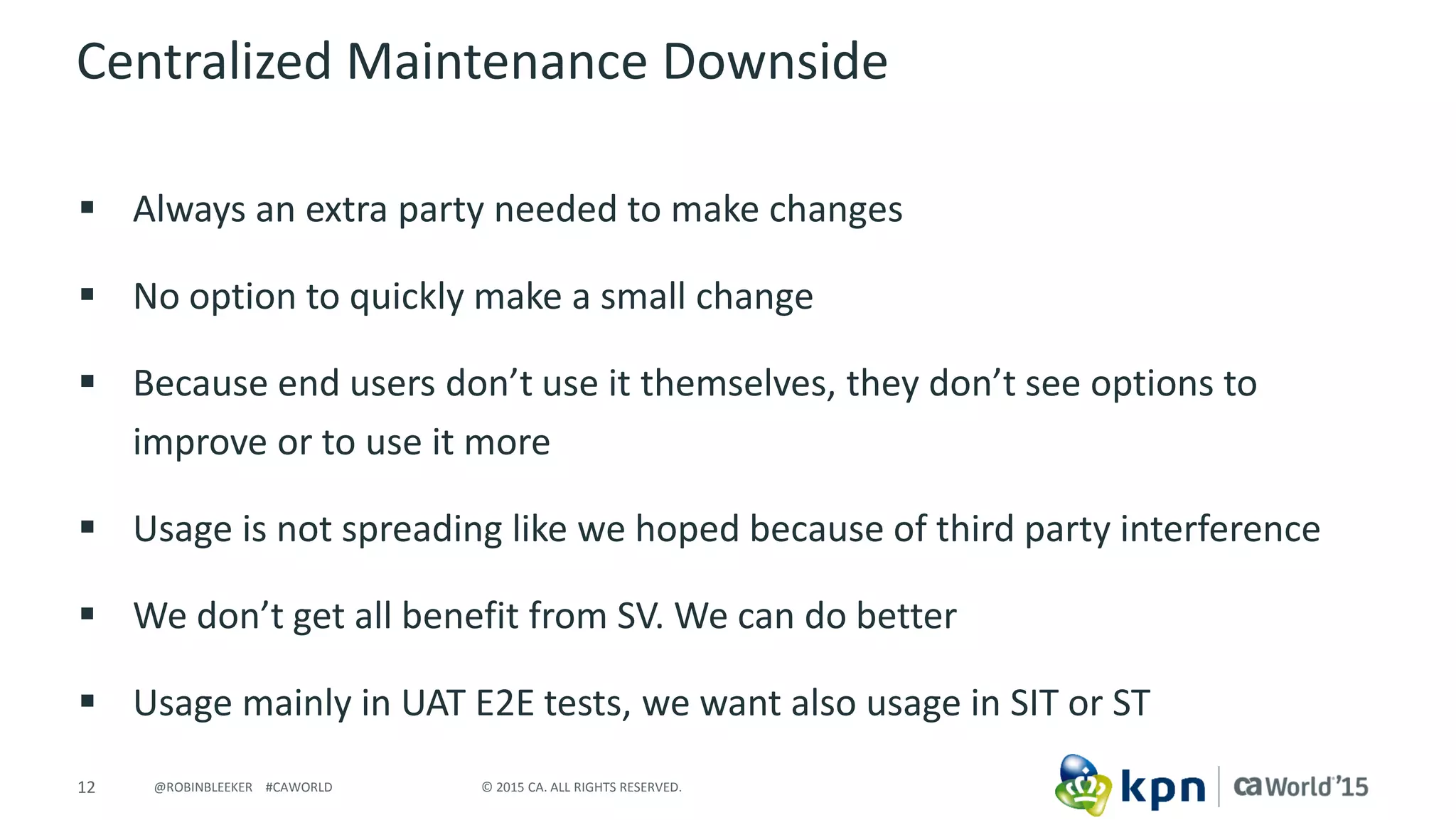 12 © 2015 CA. ALL RIGHTS RESERVED.@ROBINBLEEKER #CAWORLD
Centralized Maintenance Downside
 Always an extra party needed to make changes
 No option to quickly make a small change
 Because end users don’t use it themselves, they don’t see options to
improve or to use it more
 Usage is not spreading like we hoped because of third party interference
 We don’t get all benefit from SV. We can do better
 Usage mainly in UAT E2E tests, we want also usage in SIT or ST
 