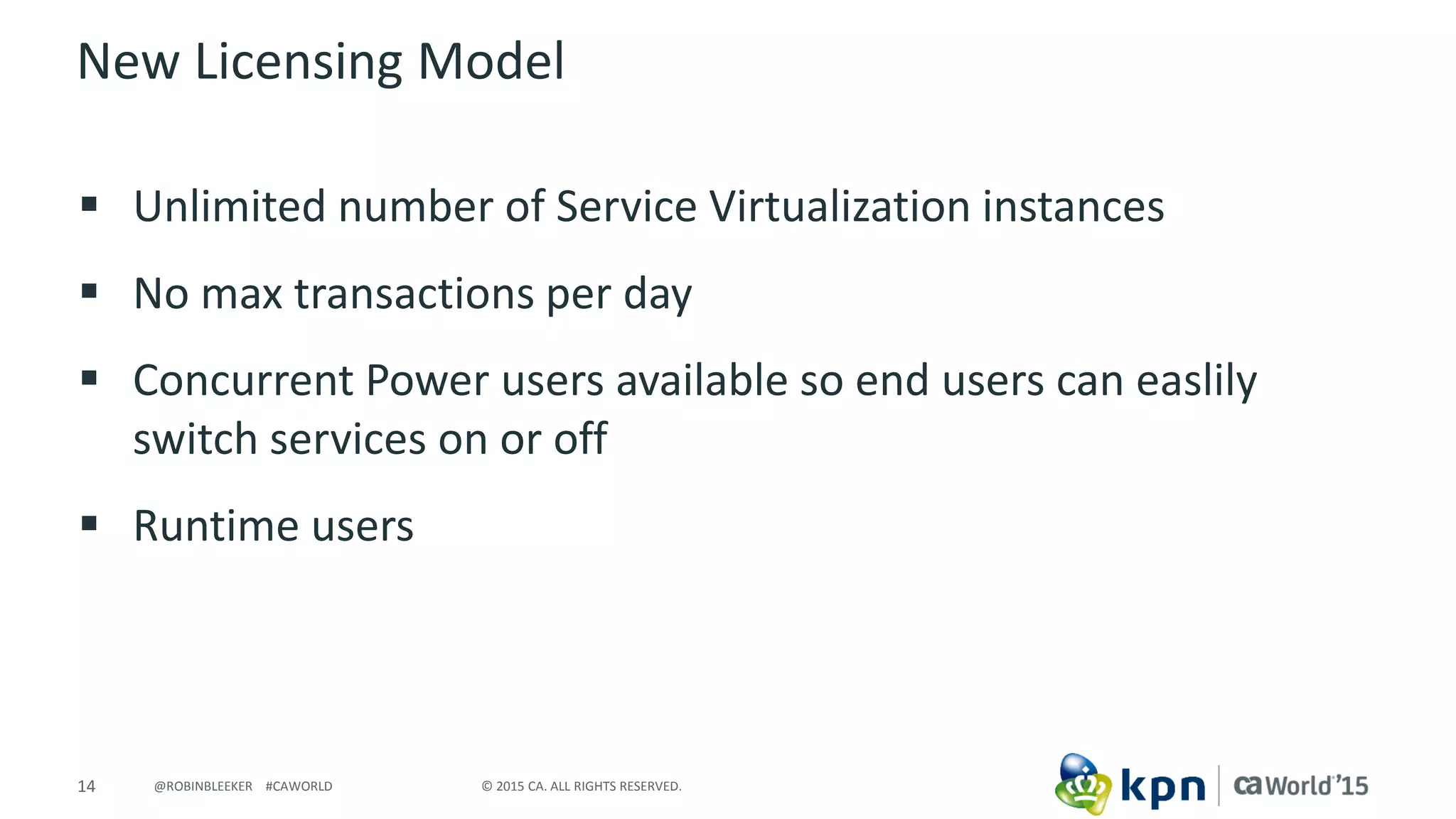 14 © 2015 CA. ALL RIGHTS RESERVED.@ROBINBLEEKER #CAWORLD
New Licensing Model
 Unlimited number of Service Virtualization instances
 No max transactions per day
 Concurrent Power users available so end users can easlily
switch services on or off
 Runtime users
 
