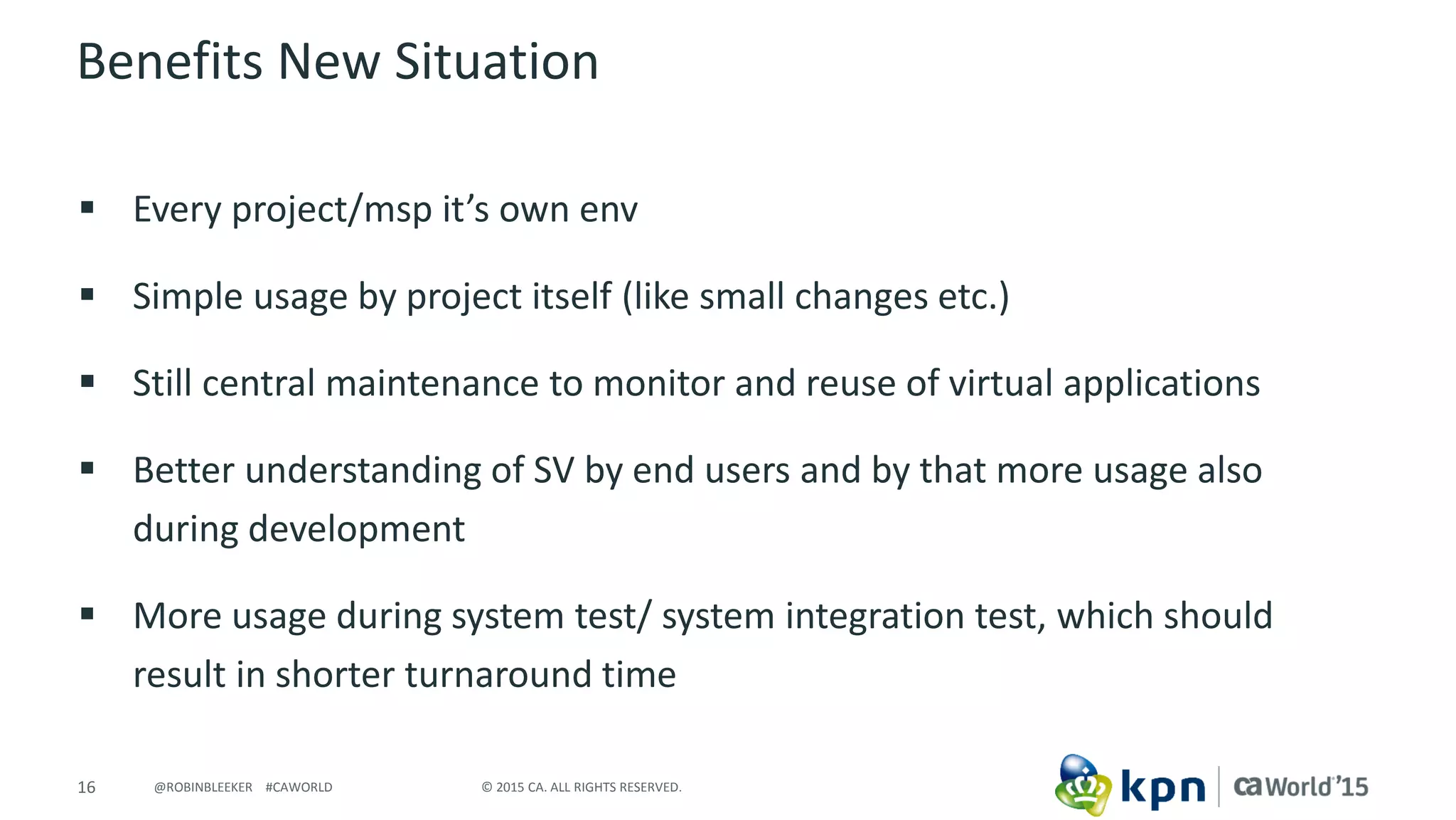 16 © 2015 CA. ALL RIGHTS RESERVED.@ROBINBLEEKER #CAWORLD
Benefits New Situation
 Every project/msp it’s own env
 Simple usage by project itself (like small changes etc.)
 Still central maintenance to monitor and reuse of virtual applications
 Better understanding of SV by end users and by that more usage also
during development
 More usage during system test/ system integration test, which should
result in shorter turnaround time
 