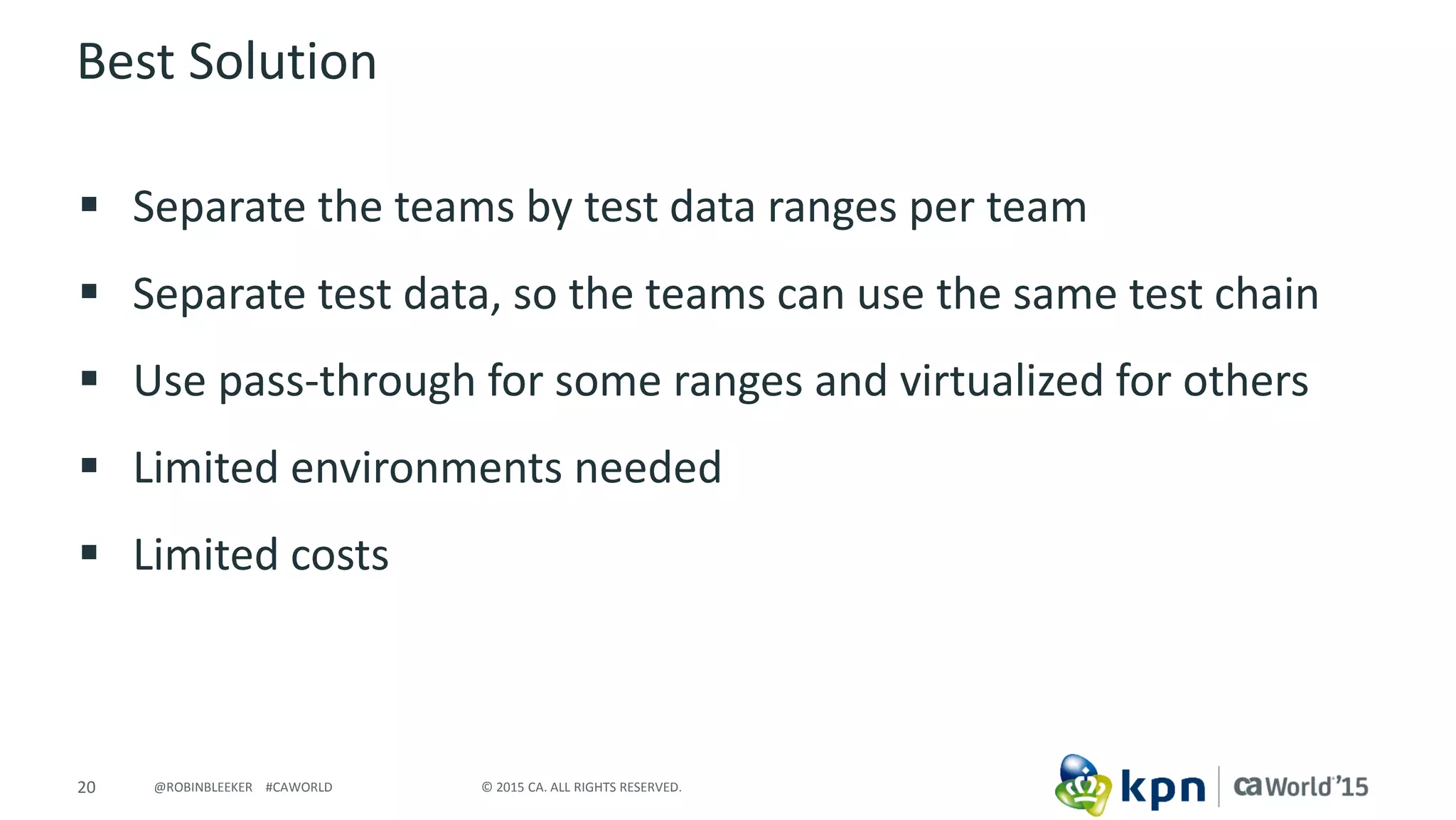 20 © 2015 CA. ALL RIGHTS RESERVED.@ROBINBLEEKER #CAWORLD
Best Solution
 Separate the teams by test data ranges per team
 Separate test data, so the teams can use the same test chain
 Use pass-through for some ranges and virtualized for others
 Limited environments needed
 Limited costs
 