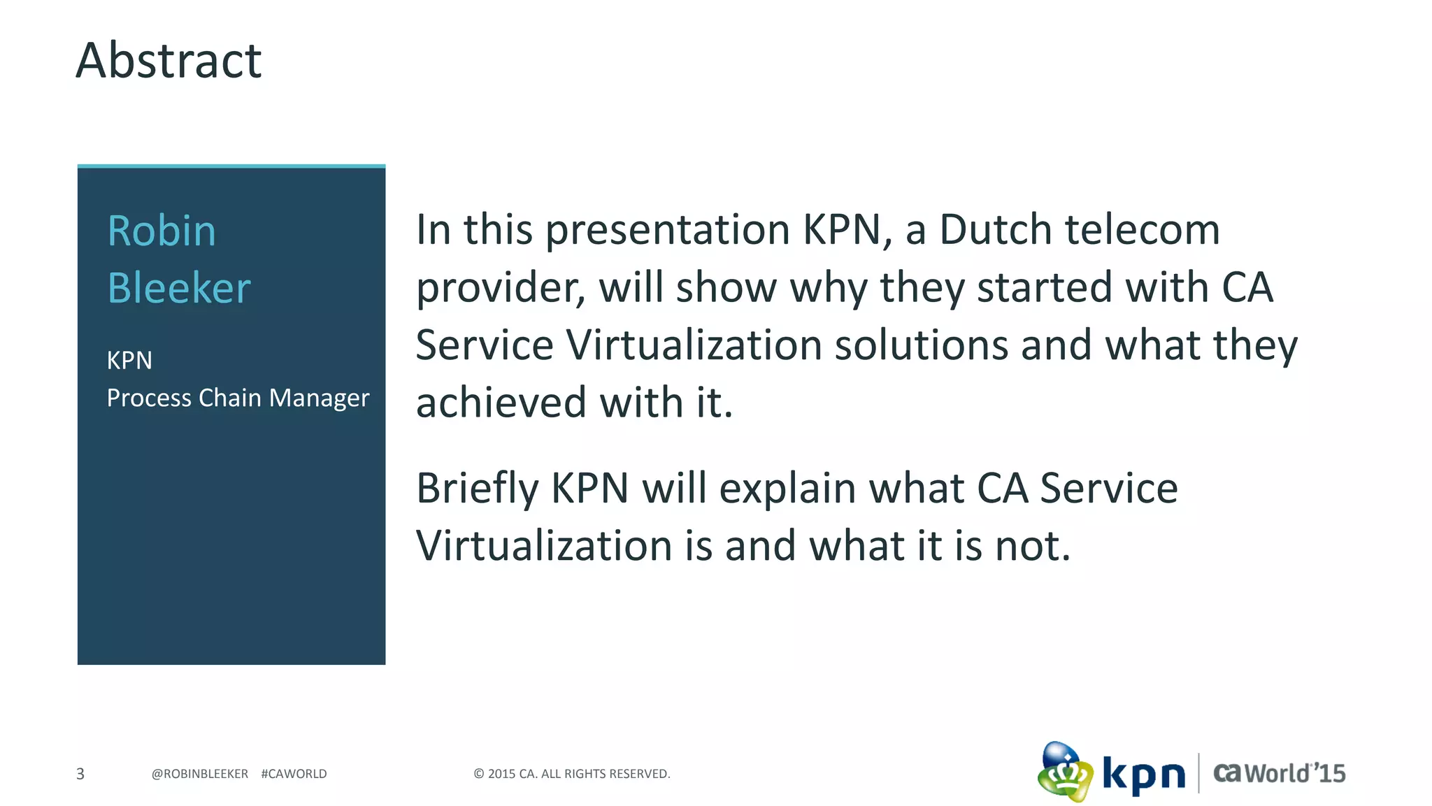 3 © 2015 CA. ALL RIGHTS RESERVED.@ROBINBLEEKER #CAWORLD
Abstract
In this presentation KPN, a Dutch telecom
provider, will show why they started with CA
Service Virtualization solutions and what they
achieved with it.
Briefly KPN will explain what CA Service
Virtualization is and what it is not.
Robin
Bleeker
KPN
Process Chain Manager
 
