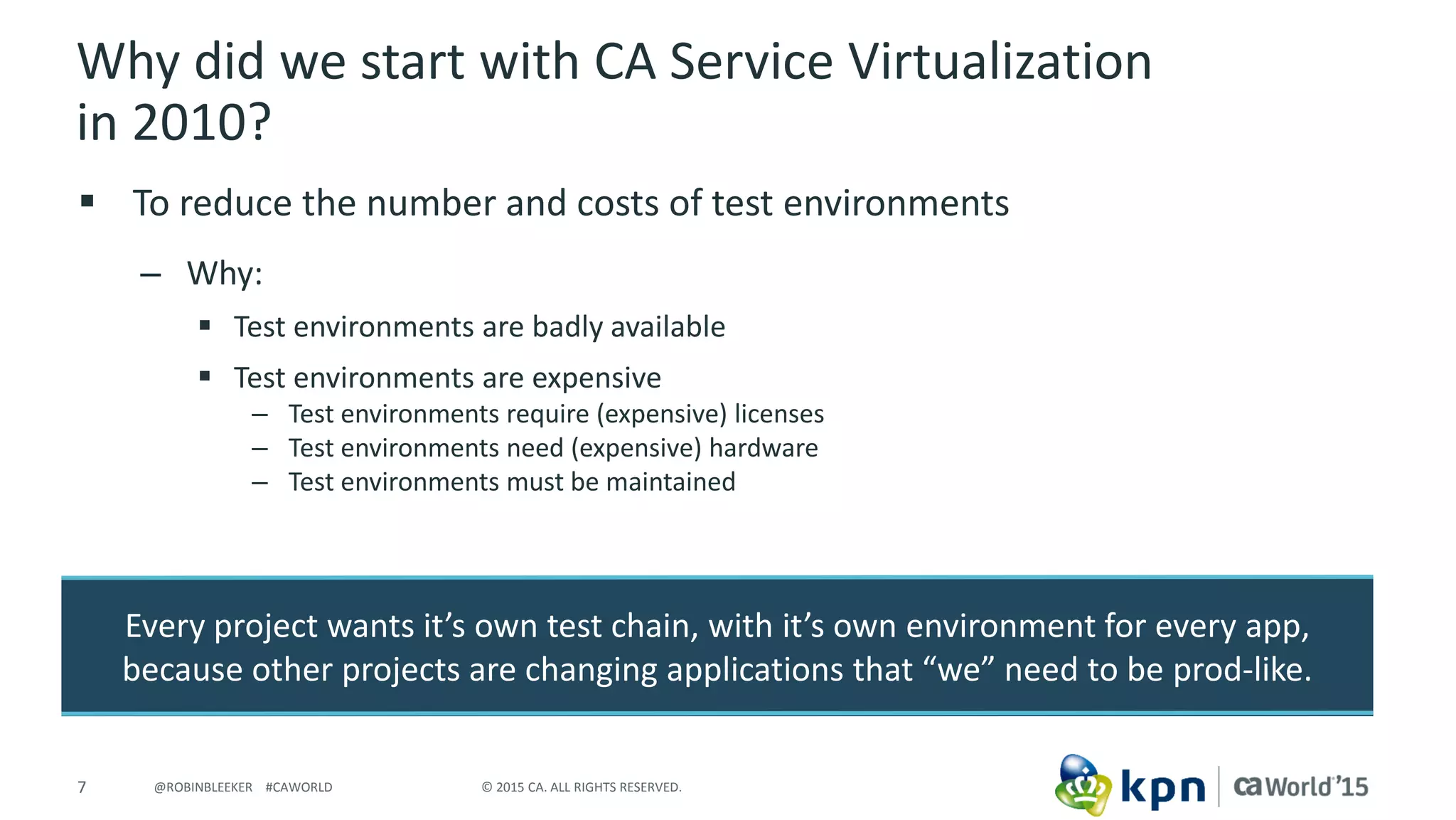 7 © 2015 CA. ALL RIGHTS RESERVED.@ROBINBLEEKER #CAWORLD
Why did we start with CA Service Virtualization
in 2010?
 To reduce the number and costs of test environments
– Why:
 Test environments are badly available
 Test environments are expensive
– Test environments require (expensive) licenses
– Test environments need (expensive) hardware
– Test environments must be maintained
Every project wants it’s own test chain, with it’s own environment for every app,
because other projects are changing applications that “we” need to be prod-like.
 