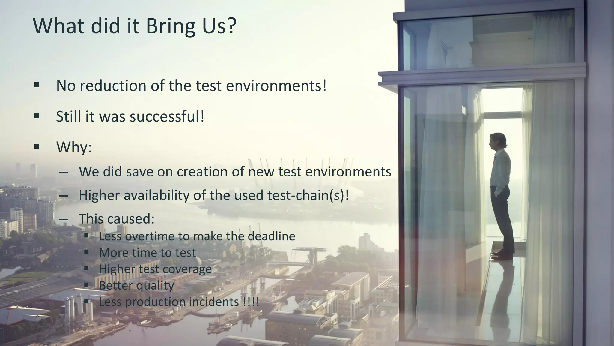 8 © 2015 CA. ALL RIGHTS RESERVED.@ROBINBLEEKER #CAWORLD
What did it Bring Us?
 No reduction of the test environments!
 Still it was successful!
 Why:
– We did save on creation of new test environments
– Higher availability of the used test-chain(s)!
– This caused:
 Less overtime to make the deadline
 More time to test
 Higher test coverage
 Better quality
 Less production incidents !!!!
 